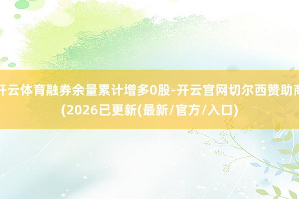 开云体育融券余量累计增多0股-开云官网切尔西赞助商(2026已更新(最新/官方/入口)