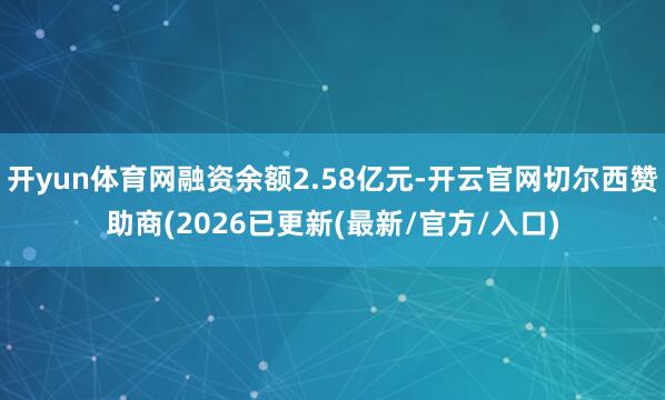 开yun体育网融资余额2.58亿元-开云官网切尔西赞助商(2026已更新(最新/官方/入口)