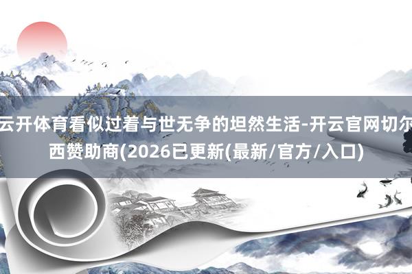 云开体育看似过着与世无争的坦然生活-开云官网切尔西赞助商(2026已更新(最新/官方/入口)