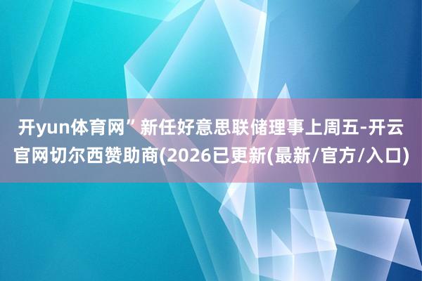开yun体育网” 新任好意思联储理事 上周五-开云官网切尔西赞助商(2026已更新(最新/官方/入口)