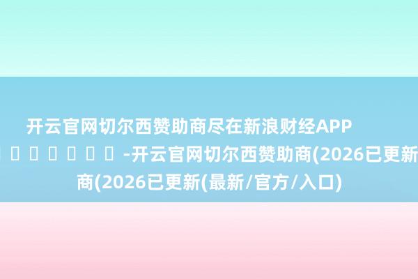 开云官网切尔西赞助商尽在新浪财经APP -开云官网切尔西赞助商(2026已更新(最新/官方/入口)
