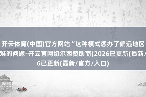 开云体育(中国)官方网站“这种模式惩办了偏远地区患者看名医难的问题-开云官网切尔西赞助商(2026已