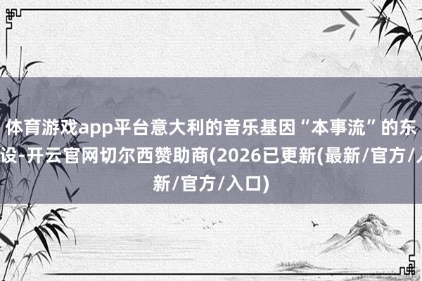 体育游戏app平台意大利的音乐基因“本事流”的东谈主设-开云官网切尔西赞助商(2026已更新(最新/官方/入口)