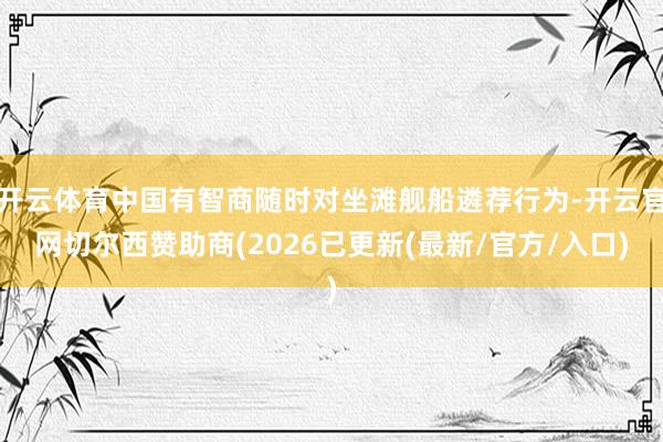 开云体育中国有智商随时对坐滩舰船遴荐行为-开云官网切尔西赞助商(2026已更新(最新/官方/入口)