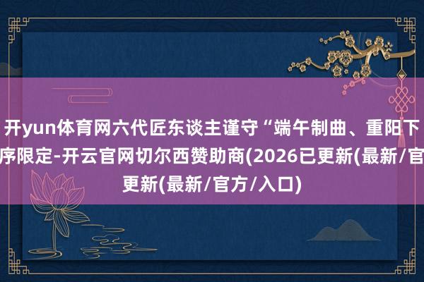 开yun体育网六代匠东谈主谨守“端午制曲、重阳下沙”的时序限定-开云官网切尔西赞助商(2026已更新(最新/官方/入口)