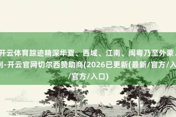 开云体育踪迹精深华夏、西域、江南、闽粤乃至外蒙、罗刹-开云官网切尔西赞助商(2026已更新(最新/官方/入口)