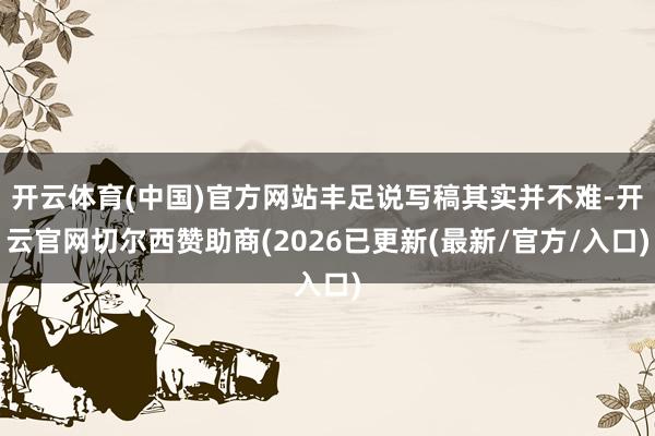 开云体育(中国)官方网站丰足说写稿其实并不难-开云官网切尔西赞助商(2026已更新(最新/官方/入口)