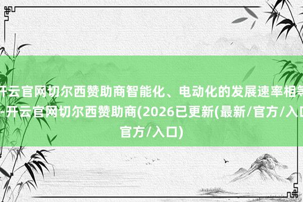 开云官网切尔西赞助商智能化、电动化的发展速率相等快-开云官网切尔西赞助商(2026已更新(最新/官方/入口)