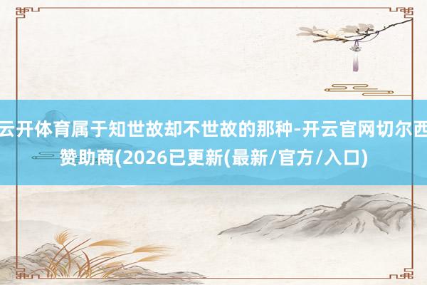 云开体育属于知世故却不世故的那种-开云官网切尔西赞助商(2026已更新(最新/官方/入口)
