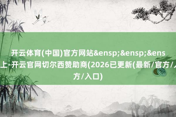 开云体育(中国)官方网站&ensp;&ensp;&ensp;综上-开云官网切尔西赞助商(2026已更新(最新/官方/入口)