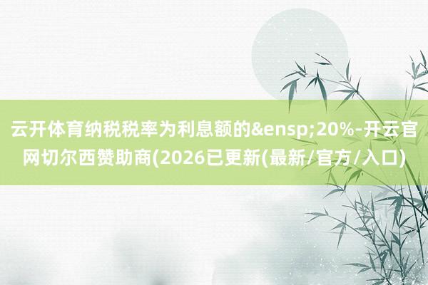 云开体育纳税税率为利息额的&ensp;20%-开云官网切尔西赞助商(2026已更新(最新/官方/入口)