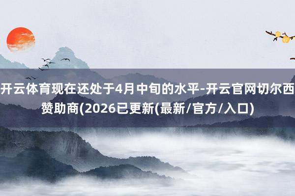 开云体育现在还处于4月中旬的水平-开云官网切尔西赞助商(2026已更新(最新/官方/入口)