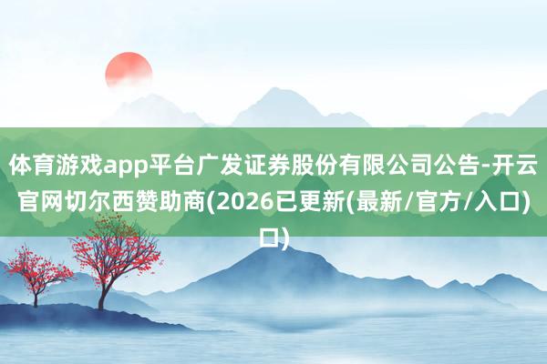体育游戏app平台广发证券股份有限公司公告-开云官网切尔西赞助商(2026已更新(最新/官方/入口)