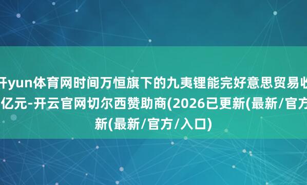 开yun体育网时间万恒旗下的九夷锂能完好意思贸易收入1.25亿元-开云官网切尔西赞助商(2026已更新(最新/官方/入口)