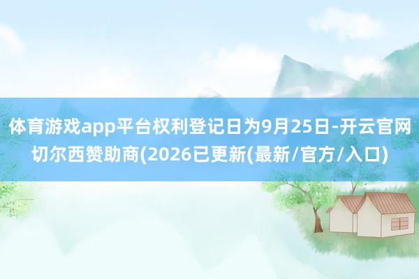 体育游戏app平台权利登记日为9月25日-开云官网切尔西赞助商(2026已更新(最新/官方/入口)