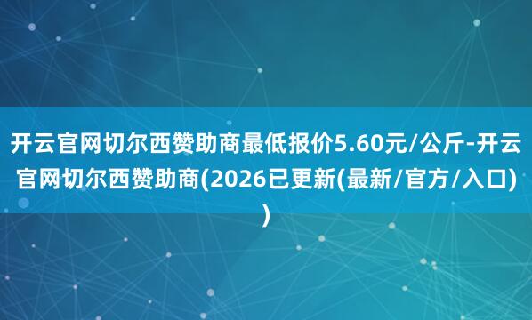 开云官网切尔西赞助商最低报价5.60元/公斤-开云官网切尔西赞助商(2026已更新(最新/官方/入口)