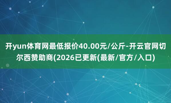 开yun体育网最低报价40.00元/公斤-开云官网切尔西赞助商(2026已更新(最新/官方/入口)