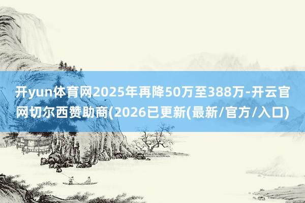 开yun体育网2025年再降50万至388万-开云官网切尔西赞助商(2026已更新(最新/官方/入口)