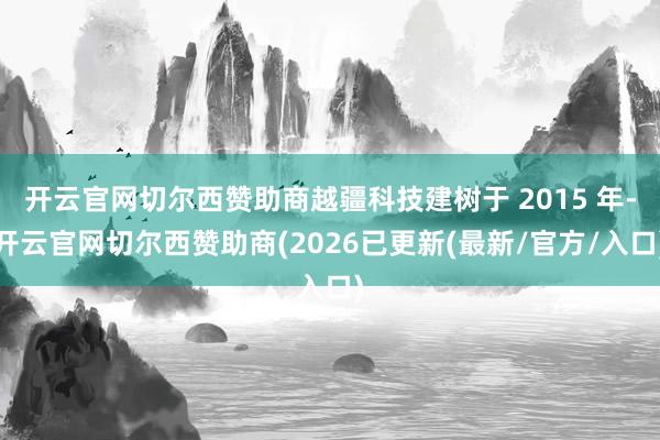 开云官网切尔西赞助商越疆科技建树于 2015 年-开云官网切尔西赞助商(2026已更新(最新/官方/入口)