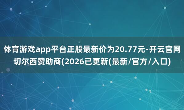 体育游戏app平台正股最新价为20.77元-开云官网切尔西赞助商(2026已更新(最新/官方/入口)