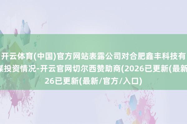 开云体育(中国)官方网站表露公司对合肥鑫丰科技有限公司的计谋投资情况-开云官网切尔西赞助商(2026已更新(最新/官方/入口)