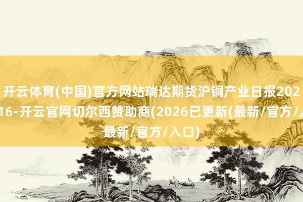 开云体育(中国)官方网站瑞达期货沪铜产业日报20251016-开云官网切尔西赞助商(2026已更新(最新/官方/入口)
