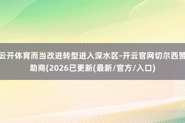 云开体育而当改进转型进入深水区-开云官网切尔西赞助商(2026已更新(最新/官方/入口)